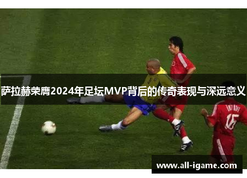 萨拉赫荣膺2024年足坛MVP背后的传奇表现与深远意义