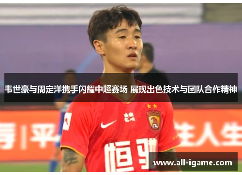 韦世豪与周定洋携手闪耀中超赛场 展现出色技术与团队合作精神