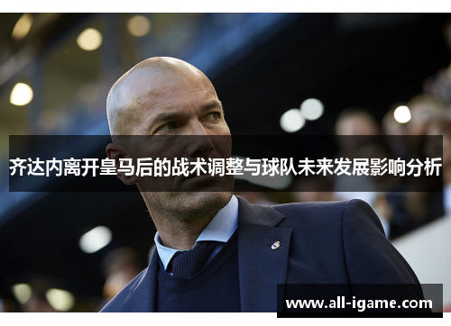 齐达内离开皇马后的战术调整与球队未来发展影响分析