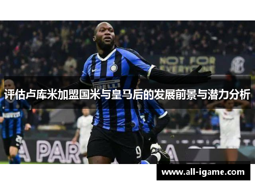 评估卢库米加盟国米与皇马后的发展前景与潜力分析 评估卢库米加盟国米与皇马后的发展前景与潜力分析