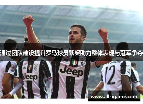 通过团队建设提升罗马球员默契助力整体表现与冠军争夺