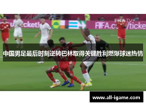 中国男足最后时刻逆转巴林取得关键胜利燃爆球迷热情